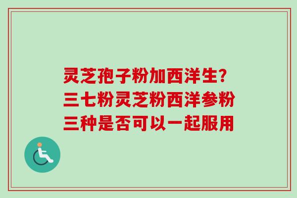 灵芝孢子粉加西洋生?三七粉灵芝粉西洋参粉三种是否可以一起服用-第1张图片-卓越灵芝孢子粉 灵芝孢子粉加西洋生?三七粉灵芝粉西洋参粉三种是否可以一起服用-第1张图片-卓越灵芝孢子粉