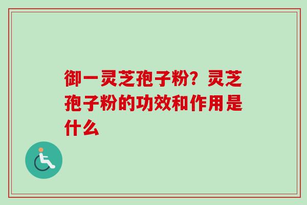 御一灵芝孢子粉？灵芝孢子粉的功效和作用是什么-第1张图片-卓越灵芝孢子粉