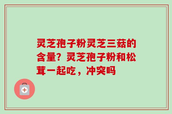 灵芝孢子粉灵芝三菇的含量?灵芝孢子粉和松茸一起吃,冲突吗-第1张图片-卓越灵芝孢子粉 灵芝孢子粉灵芝三菇的含量?灵芝孢子粉和松茸一起吃,冲突吗-第1张图片-卓越灵芝孢子粉