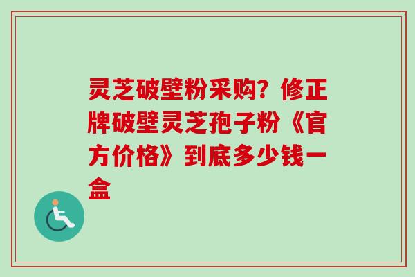 灵芝破壁粉采购？修正牌破壁灵芝孢子粉《官方价格》到底多少钱一盒-第1张图片-卓越灵芝孢子粉