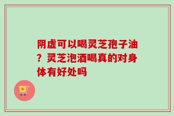 阴虚可以喝灵芝孢子油？灵芝泡酒喝真的对身体有好处吗-第1张图片-卓越灵芝孢子粉