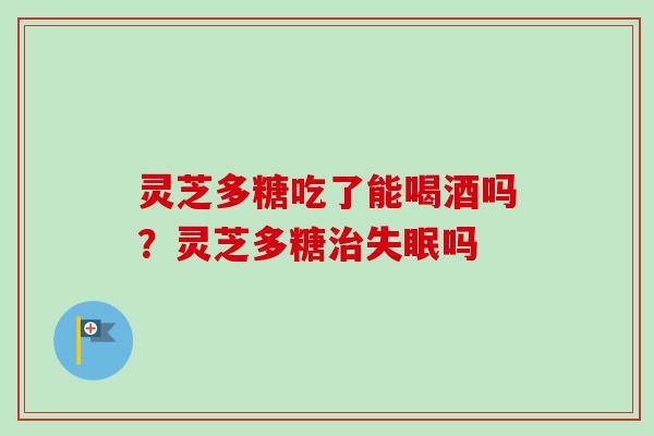 灵芝多糖吃了能喝酒吗?灵芝多糖治失眠吗-第1张图片-卓越灵芝孢子粉 灵芝多糖吃了能喝酒吗?灵芝多糖治失眠吗-第1张图片-卓越灵芝孢子粉