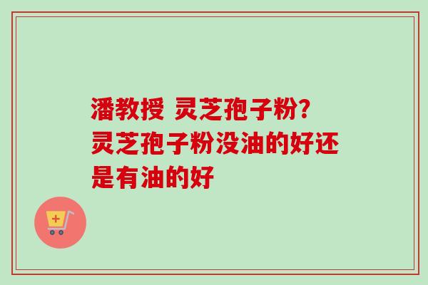 潘教授 灵芝孢子粉?灵芝孢子粉没油的好还是有油的好-第1张图片-卓越灵芝孢子粉 潘教授 灵芝孢子粉?灵芝孢子粉没油的好还是有油的好-第1张图片-卓越灵芝孢子粉