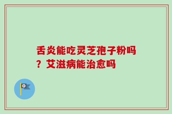 舌炎能吃灵芝孢子粉吗?艾滋病能治愈吗-第1张图片-卓越灵芝孢子粉 舌炎能吃灵芝孢子粉吗?艾滋病能治愈吗-第1张图片-卓越灵芝孢子粉