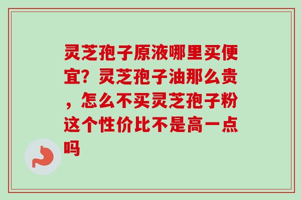 灵芝孢子原液哪里买便宜？灵芝孢子油那么贵，怎么不买灵芝孢子粉这个性价比不是高一点吗-第1张图片-卓越灵芝孢子粉