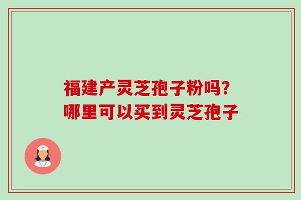 福建产灵芝孢子粉吗？哪里可以买到灵芝孢子-第1张图片-卓越灵芝孢子粉