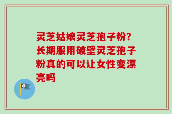 灵芝姑娘灵芝孢子粉？长期服用破壁灵芝孢子粉真的可以让女性变漂亮吗-第1张图片-卓越灵芝孢子粉