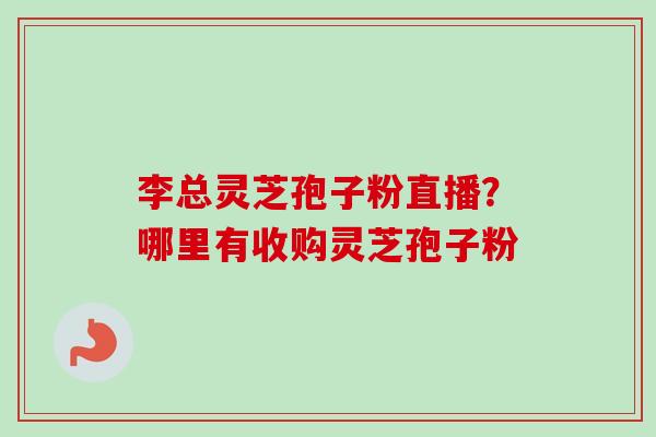 李总灵芝孢子粉直播?哪里有收购灵芝孢子粉-第1张图片-卓越灵芝孢子粉 李总灵芝孢子粉直播?哪里有收购灵芝孢子粉-第1张图片-卓越灵芝孢子粉