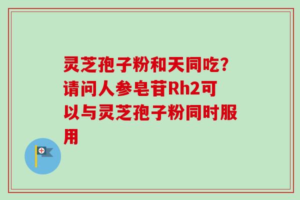 灵芝孢子粉和天同吃?请问人参皂苷Rh2可以与灵芝孢子粉同时服用-第1张图片-卓越灵芝孢子粉 灵芝孢子粉和天同吃?请问人参皂苷Rh2可以与灵芝孢子粉同时服用-第1张图片-卓越灵芝孢子粉