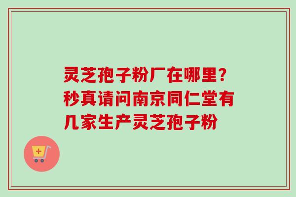 灵芝孢子粉厂在哪里?秒真请问南京同仁堂有几家生产灵芝孢子粉-第1张图片-卓越灵芝孢子粉 灵芝孢子粉厂在哪里?秒真请问南京同仁堂有几家生产灵芝孢子粉-第1张图片-卓越灵芝孢子粉