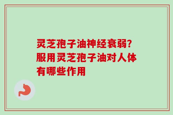 灵芝孢子油神经衰弱？服用灵芝孢子油对人体有哪些作用-第1张图片-卓越灵芝孢子粉