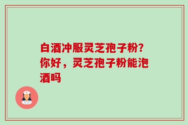 白酒冲服灵芝孢子粉?你好,灵芝孢子粉能泡酒吗-第1张图片-卓越灵芝孢子粉 白酒冲服灵芝孢子粉?你好,灵芝孢子粉能泡酒吗-第1张图片-卓越灵芝孢子粉