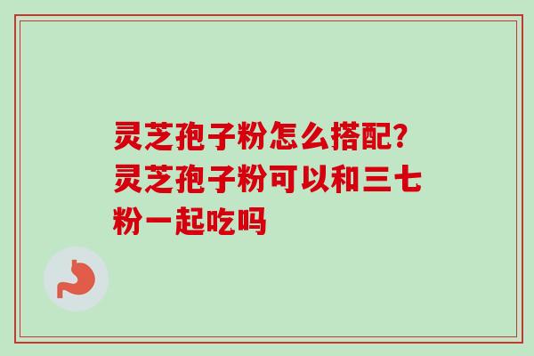 灵芝孢子粉怎么搭配？灵芝孢子粉可以和三七粉一起吃吗-第1张图片-卓越灵芝孢子粉
