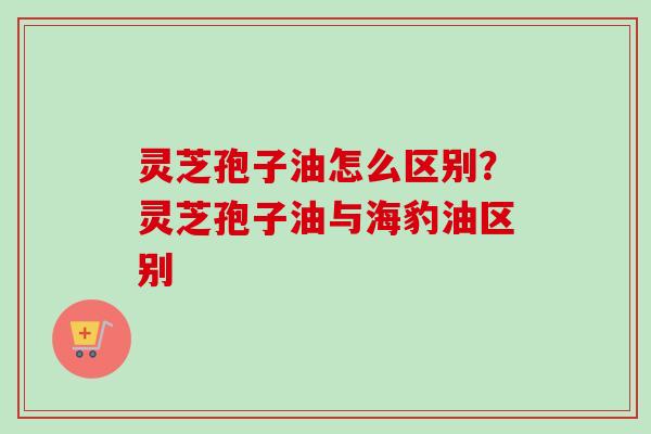 灵芝孢子油怎么区别?灵芝孢子油与海豹油区别-第1张图片-卓越灵芝孢子粉 灵芝孢子油怎么区别?灵芝孢子油与海豹油区别-第1张图片-卓越灵芝孢子粉