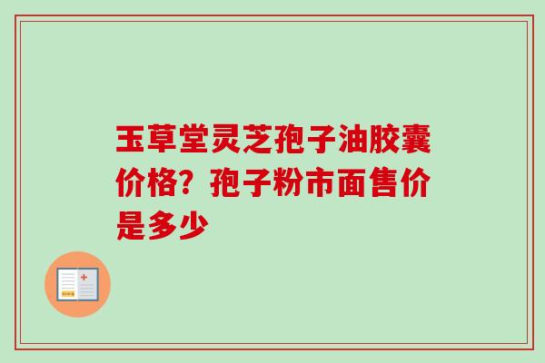 玉草堂灵芝孢子油胶囊价格？孢子粉市面售价是多少-第1张图片-卓越灵芝孢子粉