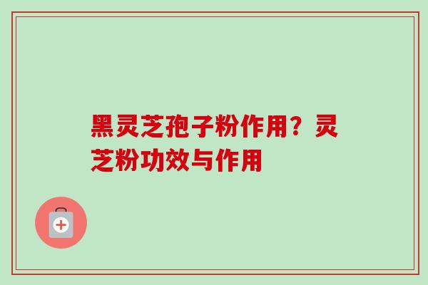 黑灵芝孢子粉作用?灵芝粉功效与作用-第1张图片-卓越灵芝孢子粉 黑灵芝孢子粉作用?灵芝粉功效与作用-第1张图片-卓越灵芝孢子粉