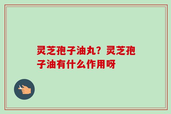 灵芝孢子油丸？灵芝孢子油有什么作用呀-第1张图片-卓越灵芝孢子粉