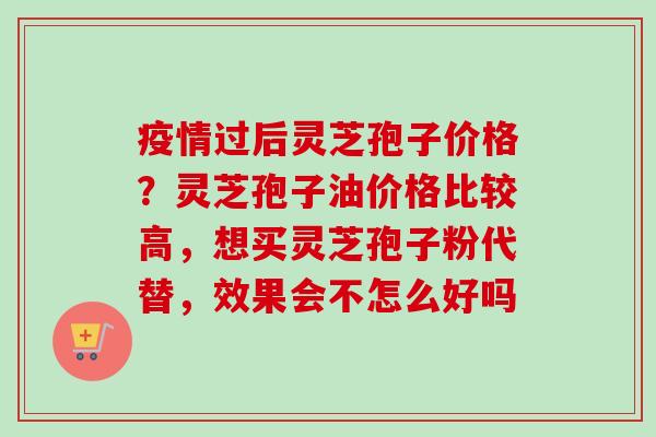 疫情过后灵芝孢子价格？灵芝孢子油价格比较高，想买灵芝孢子粉代替，效果会不怎么好吗-第1张图片-卓越灵芝孢子粉