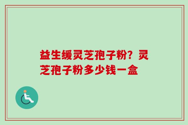 益生缓灵芝孢子粉？灵芝孢子粉多少钱一盒-第1张图片-卓越灵芝孢子粉
