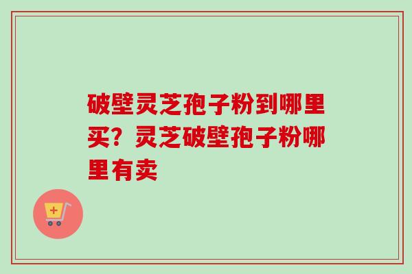 破壁灵芝孢子粉到哪里买？灵芝破壁孢子粉哪里有卖-第1张图片-卓越灵芝孢子粉