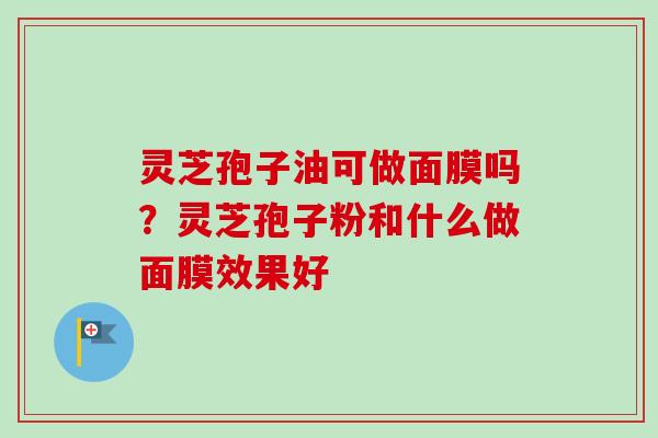 灵芝孢子油可做面膜吗？灵芝孢子粉和什么做面膜效果好-第1张图片-卓越灵芝孢子粉