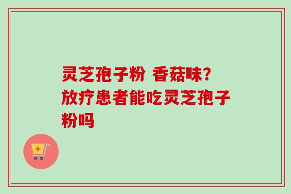 灵芝孢子粉 香菇味？放疗患者能吃灵芝孢子粉吗-第1张图片-卓越灵芝孢子粉