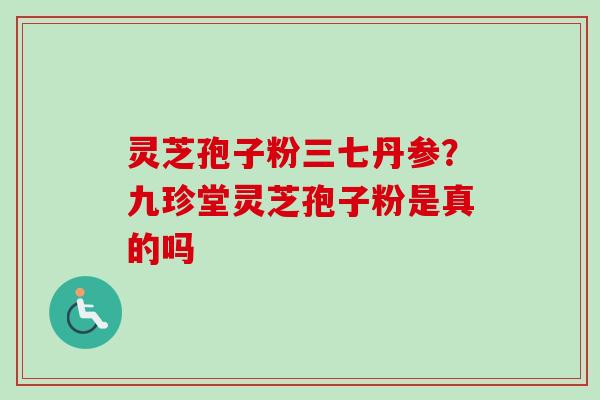 灵芝孢子粉三七丹参？九珍堂灵芝孢子粉是真的吗-第1张图片-卓越灵芝孢子粉