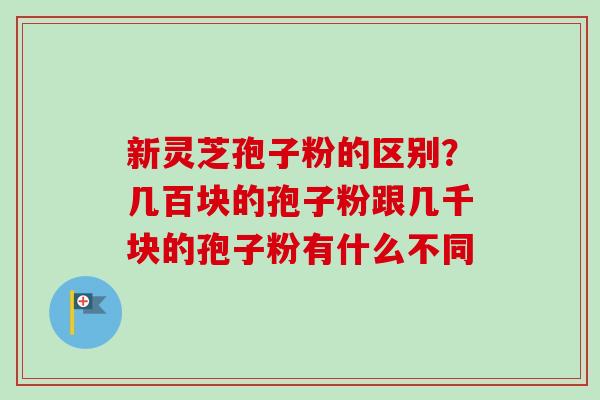 新灵芝孢子粉的区别？几百块的孢子粉跟几千块的孢子粉有什么不同-第1张图片-卓越灵芝孢子粉