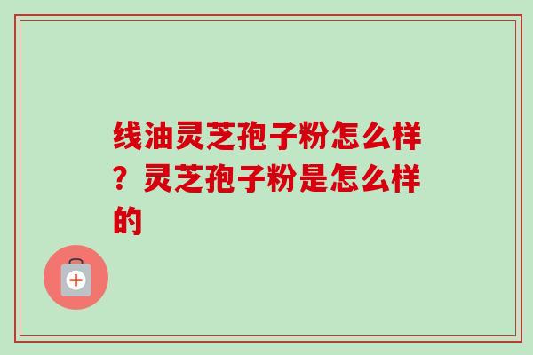 线油灵芝孢子粉怎么样?灵芝孢子粉是怎么样的-第1张图片-卓越灵芝孢子粉 线油灵芝孢子粉怎么样?灵芝孢子粉是怎么样的-第1张图片-卓越灵芝孢子粉