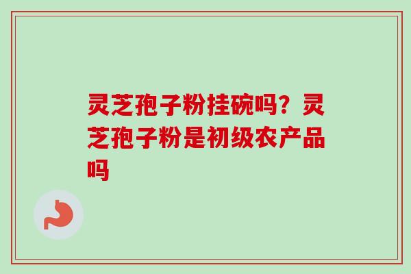 灵芝孢子粉挂碗吗？灵芝孢子粉是初级农产品吗-第1张图片-卓越灵芝孢子粉