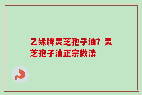 乙缘牌灵芝孢子油?灵芝孢子油正宗做法-第1张图片-卓越灵芝孢子粉 乙缘牌灵芝孢子油?灵芝孢子油正宗做法-第1张图片-卓越灵芝孢子粉