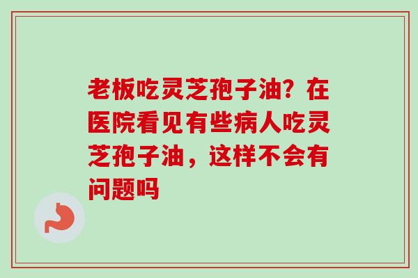 老板吃灵芝孢子油？在医院看见有些病人吃灵芝孢子油，这样不会有问题吗-第1张图片-卓越灵芝孢子粉