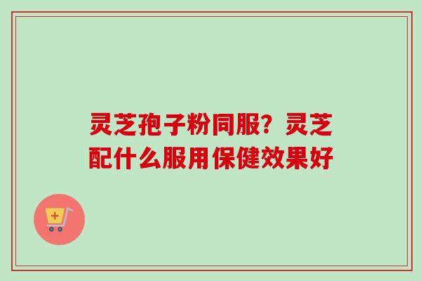 灵芝孢子粉同服?灵芝配什么服用保健效果好-第1张图片-卓越灵芝孢子粉 灵芝孢子粉同服?灵芝配什么服用保健效果好-第1张图片-卓越灵芝孢子粉