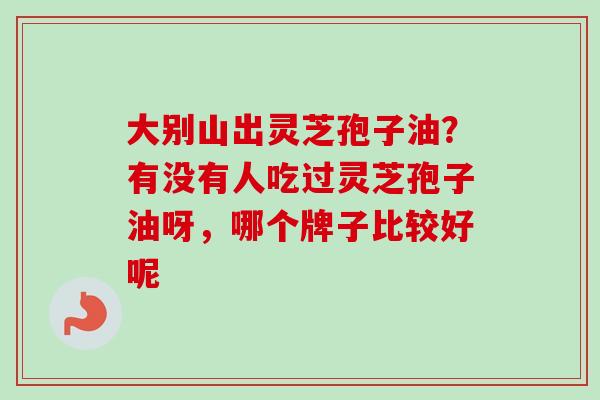 大别山出灵芝孢子油?有没有人吃过灵芝孢子油呀,哪个牌子比较好呢-第1张图片-卓越灵芝孢子粉 大别山出灵芝孢子油?有没有人吃过灵芝孢子油呀,哪个牌子比较好呢-第1张图片-卓越灵芝孢子粉