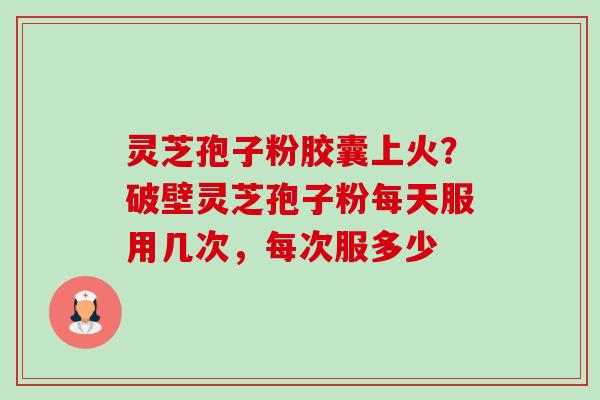 灵芝孢子粉胶囊上火？破壁灵芝孢子粉每天服用几次，每次服多少-第1张图片-卓越灵芝孢子粉