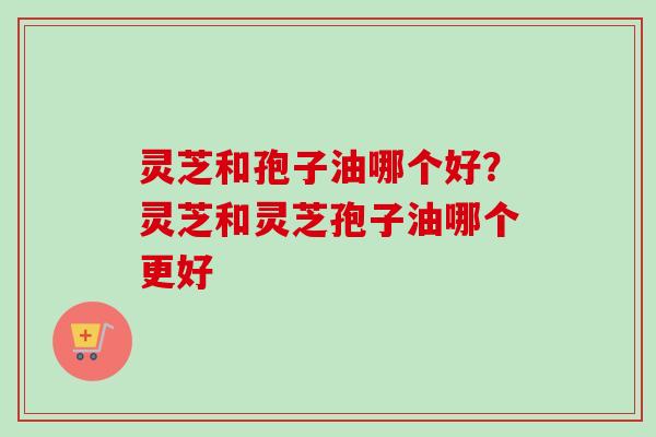 灵芝和孢子油哪个好?灵芝和灵芝孢子油哪个更好-第1张图片-卓越灵芝孢子粉 灵芝和孢子油哪个好?灵芝和灵芝孢子油哪个更好-第1张图片-卓越灵芝孢子粉