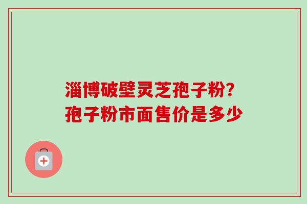 淄博破壁灵芝孢子粉?孢子粉市面售价是多少-第1张图片-卓越灵芝孢子粉 淄博破壁灵芝孢子粉?孢子粉市面售价是多少-第1张图片-卓越灵芝孢子粉