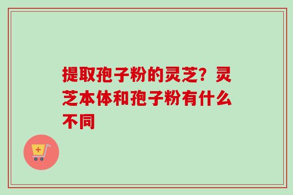 提取孢子粉的灵芝?灵芝本体和孢子粉有什么不同-第1张图片-卓越灵芝孢子粉 提取孢子粉的灵芝?灵芝本体和孢子粉有什么不同-第1张图片-卓越灵芝孢子粉