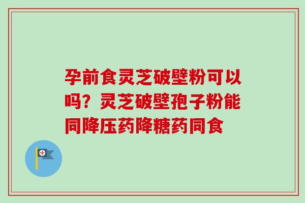 孕前食灵芝破壁粉可以吗?灵芝破壁孢子粉能同降压药降糖药同食-第1张图片-卓越灵芝孢子粉 孕前食灵芝破壁粉可以吗?灵芝破壁孢子粉能同降压药降糖药同食-第1张图片-卓越灵芝孢子粉