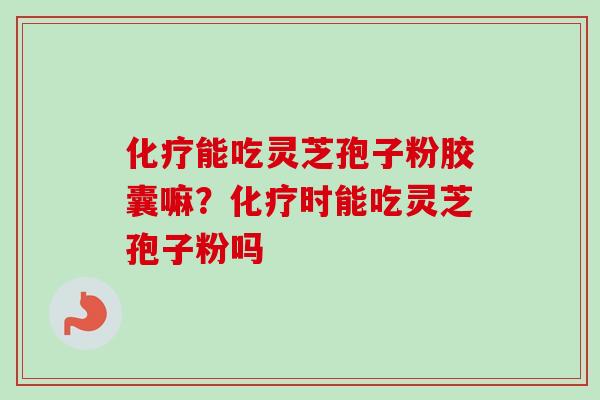 化疗能吃灵芝孢子粉胶囊嘛？化疗时能吃灵芝孢子粉吗-第1张图片-卓越灵芝孢子粉
