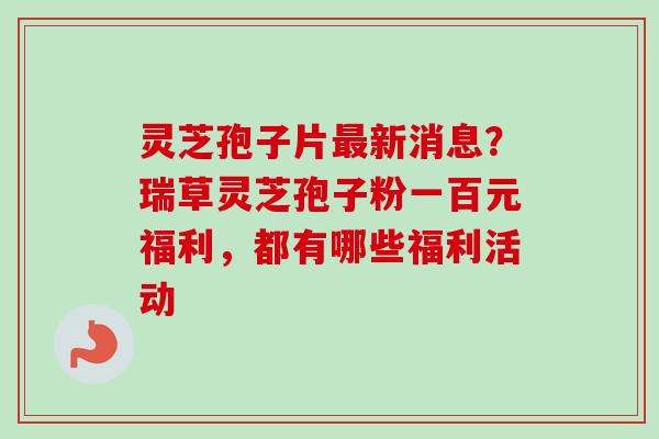 灵芝孢子片最新消息？瑞草灵芝孢子粉一百元福利，都有哪些福利活动-第1张图片-卓越灵芝孢子粉