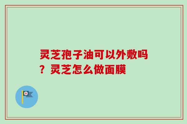 灵芝孢子油可以外敷吗？灵芝怎么做面膜-第1张图片-卓越灵芝孢子粉