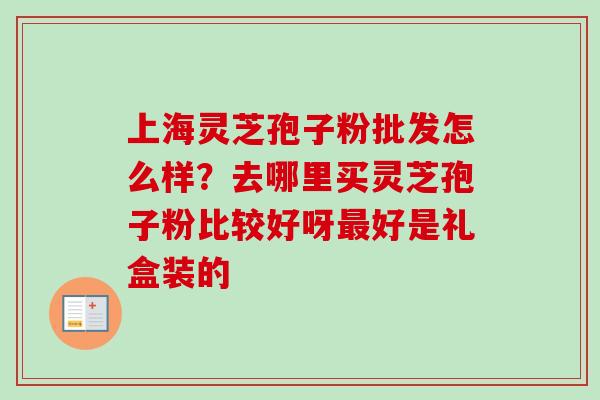 上海灵芝孢子粉批发怎么样？去哪里买灵芝孢子粉比较好呀最好是礼盒装的-第1张图片-卓越灵芝孢子粉