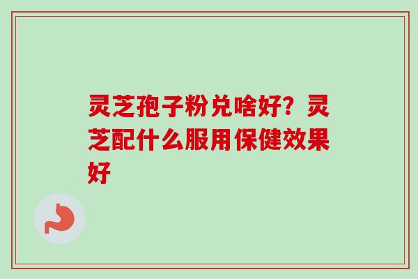 灵芝孢子粉兑啥好？灵芝配什么服用保健效果好-第1张图片-卓越灵芝孢子粉