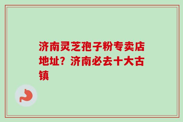 济南灵芝孢子粉专卖店地址?济南必去十大古镇-第1张图片-卓越灵芝孢子粉 济南灵芝孢子粉专卖店地址?济南必去十大古镇-第1张图片-卓越灵芝孢子粉