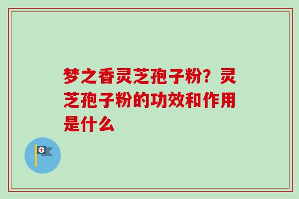 梦之香灵芝孢子粉？灵芝孢子粉的功效和作用是什么-第1张图片-卓越灵芝孢子粉