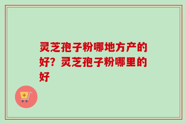 灵芝孢子粉哪地方产的好?灵芝孢子粉哪里的好-第1张图片-卓越灵芝孢子粉 灵芝孢子粉哪地方产的好?灵芝孢子粉哪里的好-第1张图片-卓越灵芝孢子粉