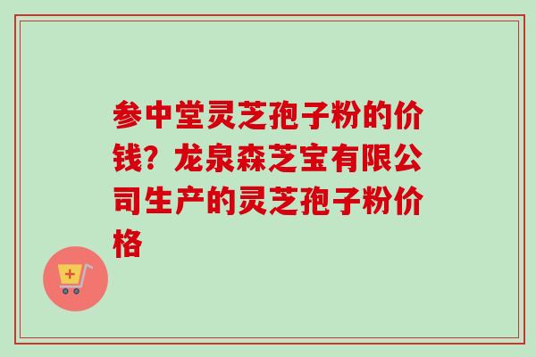 参中堂灵芝孢子粉的价钱？龙泉森芝宝有限公司生产的灵芝孢子粉价格-第1张图片-卓越灵芝孢子粉