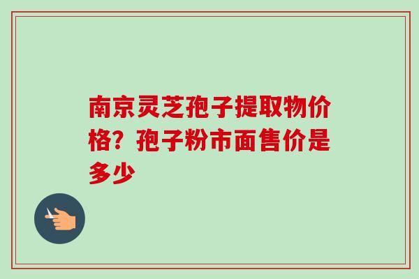 南京灵芝孢子提取物价格？孢子粉市面售价是多少-第1张图片-卓越灵芝孢子粉