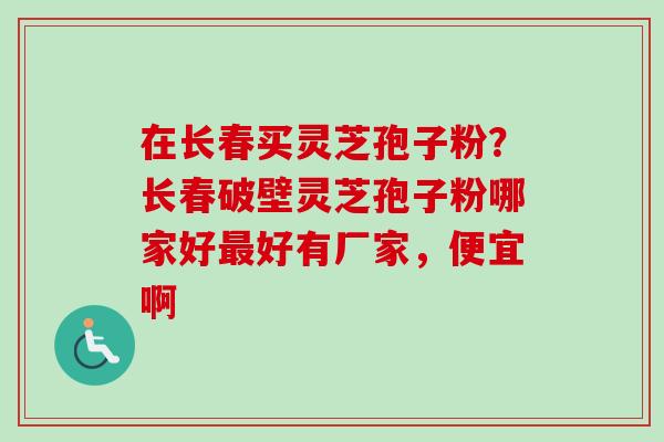 在长春买灵芝孢子粉？长春破壁灵芝孢子粉哪家好最好有厂家，便宜啊-第1张图片-卓越灵芝孢子粉